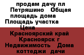 продам дачу пл.Петряшино › Общая площадь дома ­ 42 › Площадь участка ­ 400 › Цена ­ 650 000 - Красноярский край, Красноярск г. Недвижимость » Дома, коттеджи, дачи продажа   . Красноярский край,Красноярск г.